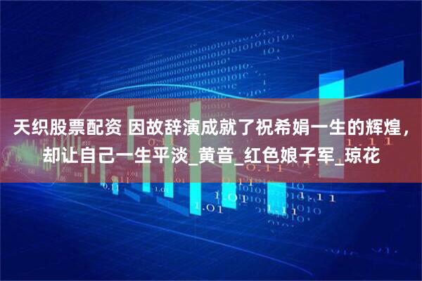 天织股票配资 因故辞演成就了祝希娟一生的辉煌，却让自己一生平淡_黄音_红色娘子军_琼花