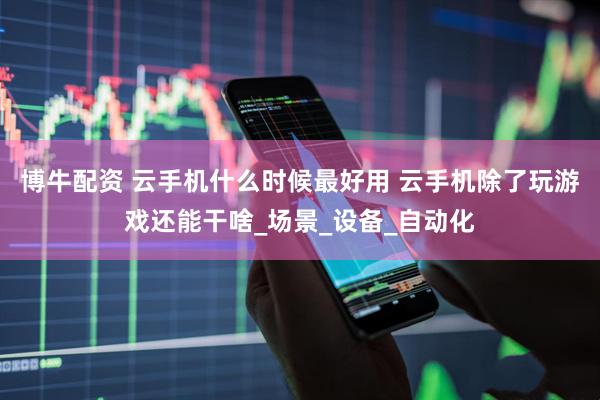 博牛配资 云手机什么时候最好用 云手机除了玩游戏还能干啥_场景_设备_自动化
