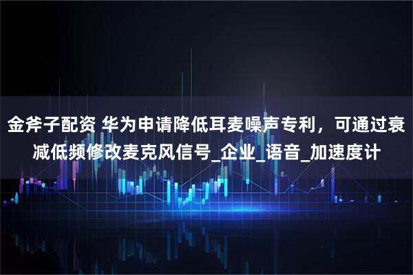 金斧子配资 华为申请降低耳麦噪声专利，可通过衰减低频修改麦克风信号_企业_语音_加速度计