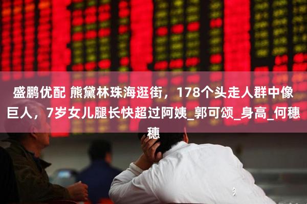 盛鹏优配 熊黛林珠海逛街，178个头走人群中像巨人，7岁女儿腿长快超过阿姨_郭可颂_身高_何穗