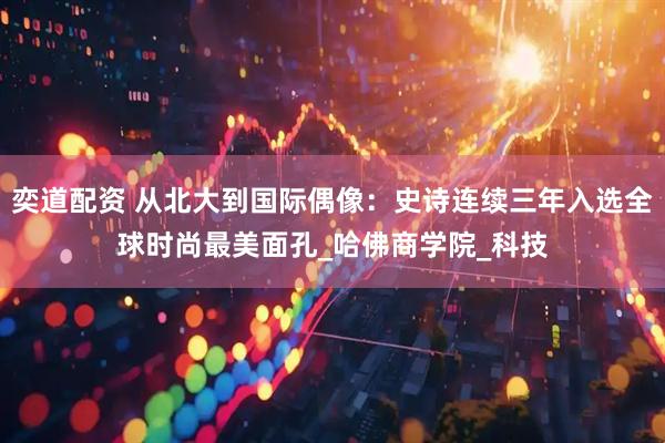 奕道配资 从北大到国际偶像：史诗连续三年入选全球时尚最美面孔_哈佛商学院_科技