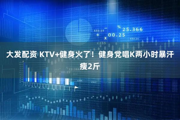 大发配资 KTV+健身火了！健身党唱K两小时暴汗瘦2斤