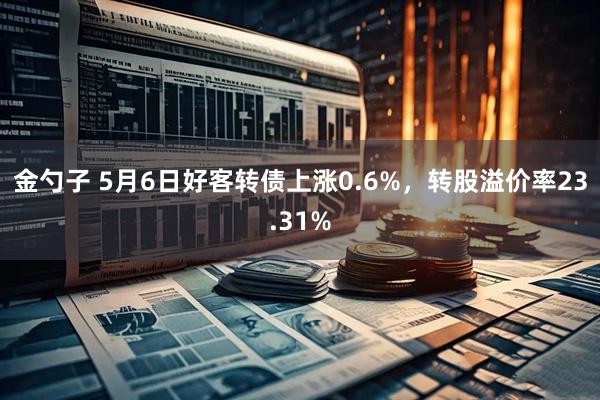 金勺子 5月6日好客转债上涨0.6%，转股溢价率23.31%