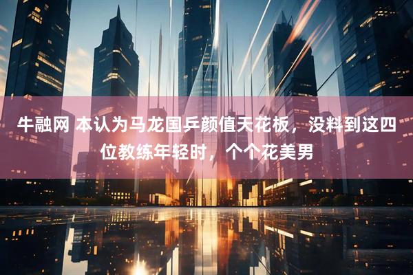 牛融网 本认为马龙国乒颜值天花板，没料到这四位教练年轻时，个个花美男