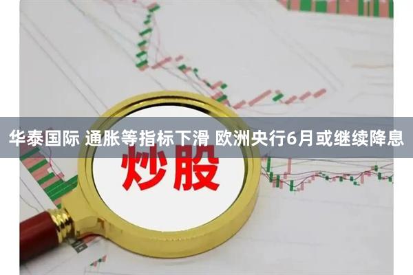 华泰国际 通胀等指标下滑 欧洲央行6月或继续降息