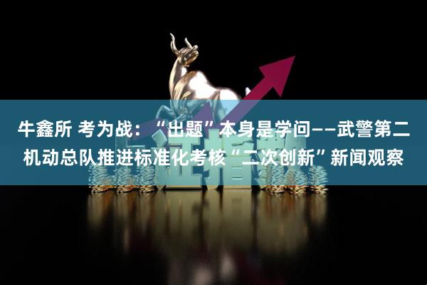 牛鑫所 考为战：“出题”本身是学问——武警第二机动总队推进标准化考核“二次创新”新闻观察