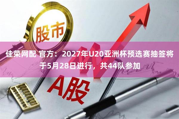 佳荣网配 官方：2027年U20亚洲杯预选赛抽签将于5月28日进行，共44队参加